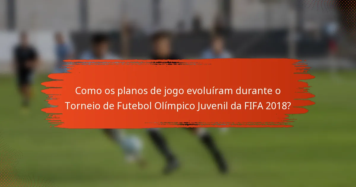 Como os planos de jogo evoluíram durante o Torneio de Futebol Olímpico Juvenil da FIFA 2018?