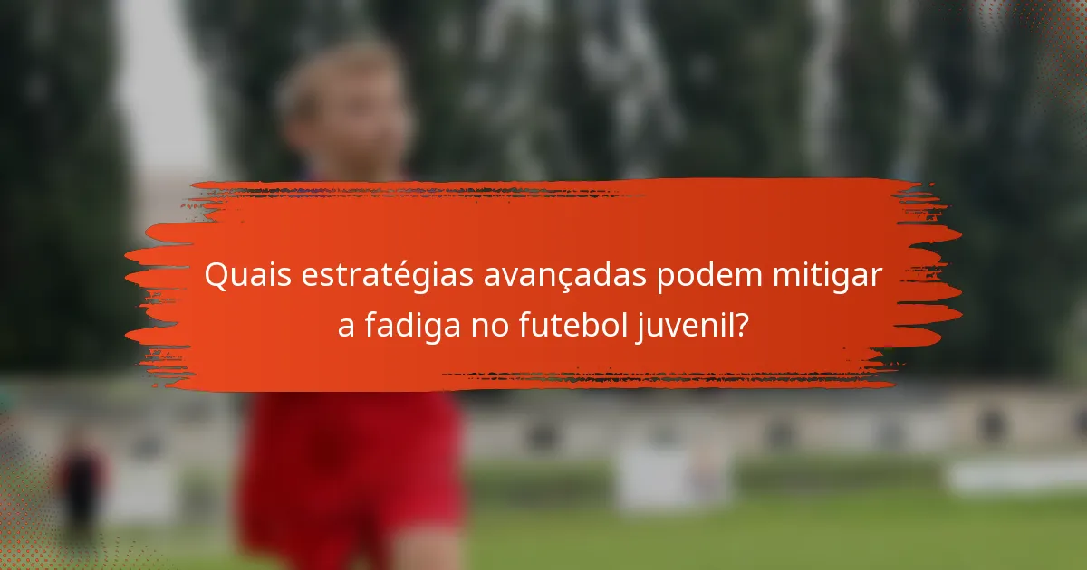Quais estratégias avançadas podem mitigar a fadiga no futebol juvenil?