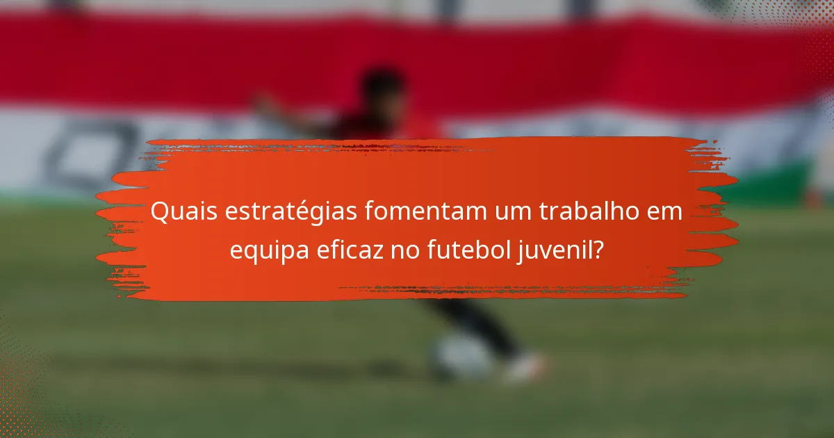 Quais estratégias fomentam um trabalho em equipa eficaz no futebol juvenil?