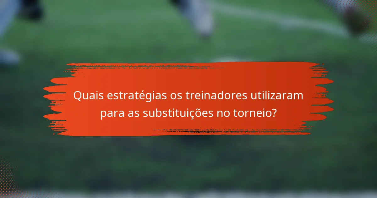 Quais estratégias os treinadores utilizaram para as substituições no torneio?