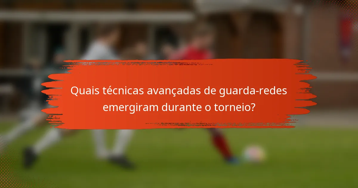 Quais técnicas avançadas de guarda-redes emergiram durante o torneio?